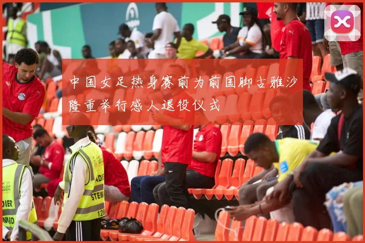 中国女足热身赛前为前国脚古雅沙隆重举行感人退役仪式