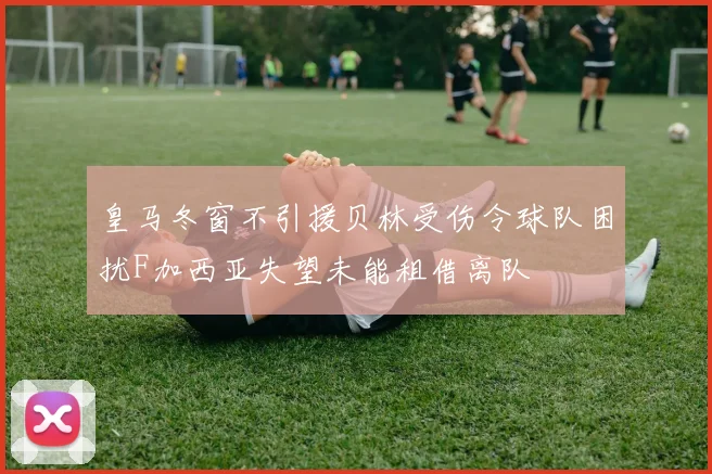 皇马冬窗不引援贝林受伤令球队困扰F加西亚失望未能租借离队