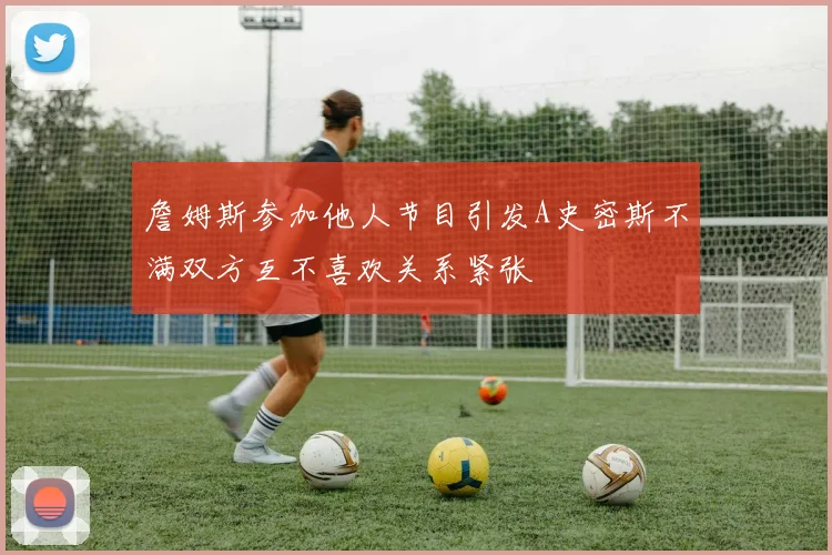 詹姆斯参加他人节目引发A史密斯不满双方互不喜欢关系紧张