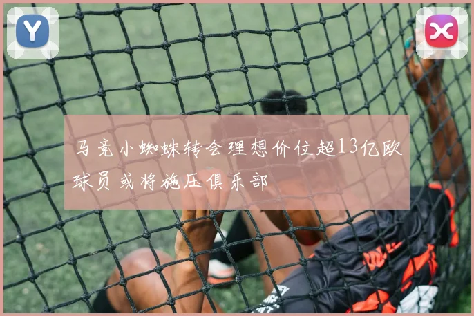 马竞小蜘蛛转会理想价位超13亿欧球员或将施压俱乐部