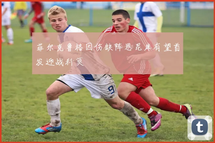 菲尔克鲁格因伤缺阵恩昆库有望首发迎战科莫