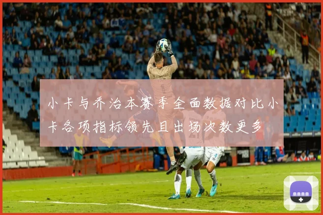 小卡与乔治本赛季全面数据对比小卡各项指标领先且出场次数更多