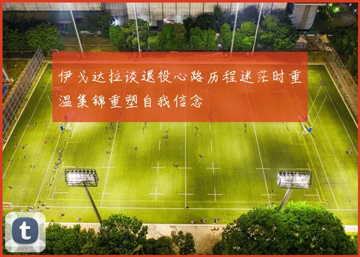 伊戈达拉谈退役心路历程迷茫时重温集锦重塑自我信念