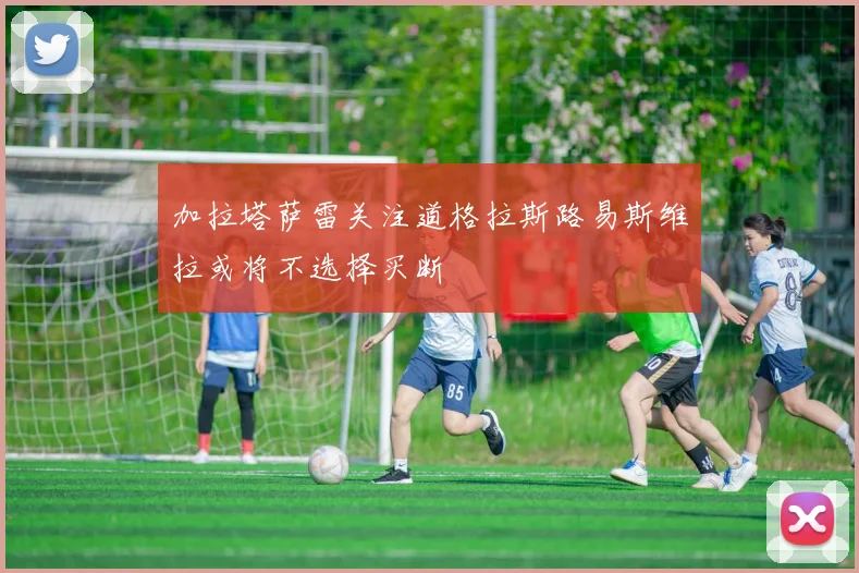 加拉塔萨雷关注道格拉斯路易斯维拉或将不选择买断