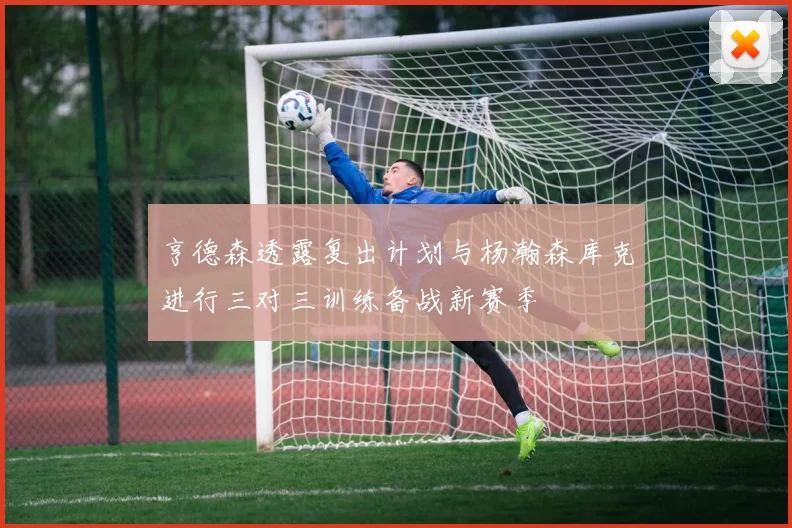 亨德森透露复出计划与杨瀚森库克进行三对三训练备战新赛季