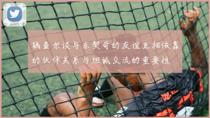 钱查尔谈与东契奇的友谊互相依靠的伙伴关系与坦诚交流的重要性
