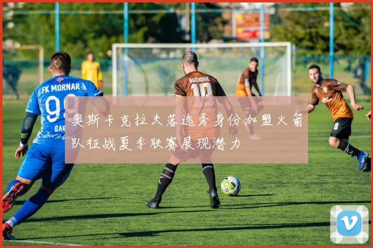 奥斯卡克拉夫落选秀身份加盟火箭队征战夏季联赛展现潜力