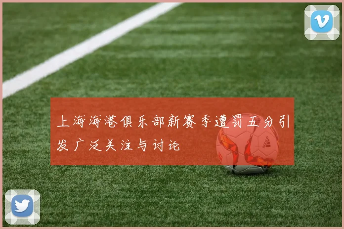 上海海港俱乐部新赛季遭罚五分引发广泛关注与讨论