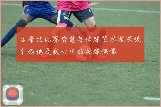 古蒂的比赛智慧与传球艺术深深吸引我他是我心中的足球偶像