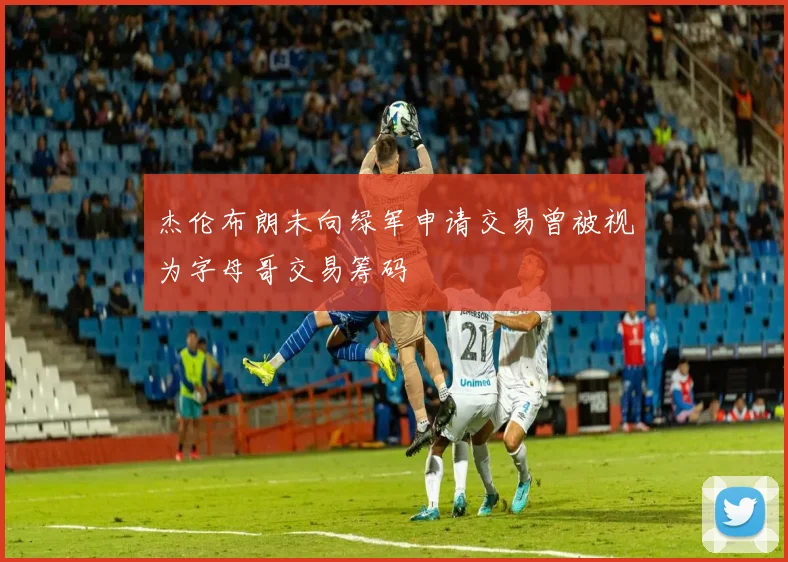 杰伦布朗未向绿军申请交易曾被视为字母哥交易筹码