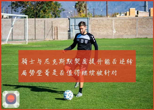 骑士与尼克斯默契度提升能否逆转局势登哥是否值得继续被针对