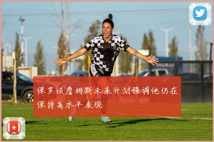 保罗谈詹姆斯未来计划强调他仍在保持高水平表现