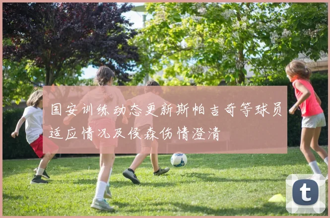国安训练动态更新斯帕吉奇等球员适应情况及侯森伤情澄清