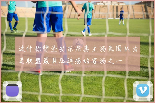波什称赞圣安东尼奥主场氛围认为是联盟最具压迫感的客场之一