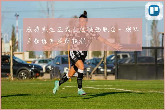 陈涛先生正式上任陕西联合一线队主教练开启新征程
