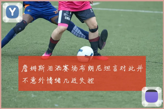 詹姆斯泪洒赛场布朗尼坦言对此并不意外情绪几近失控