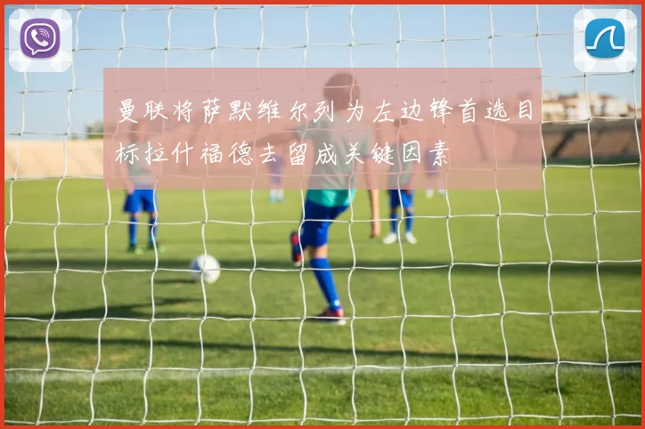 曼联将萨默维尔列为左边锋首选目标拉什福德去留成关键因素
