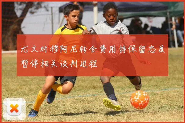 尤文对穆阿尼转会费用持保留态度暂停相关谈判进程