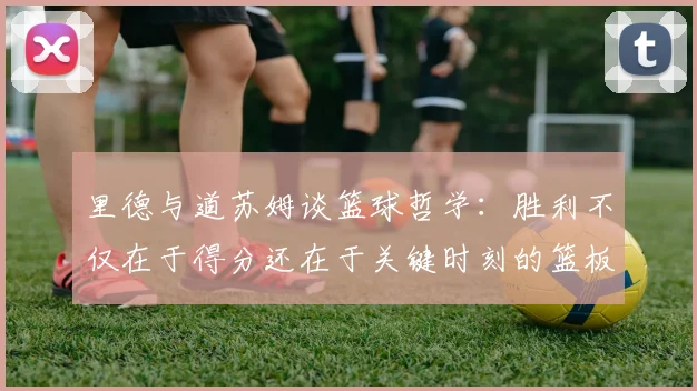 里德与道苏姆谈篮球哲学：胜利不仅在于得分还在于关键时刻的篮板球