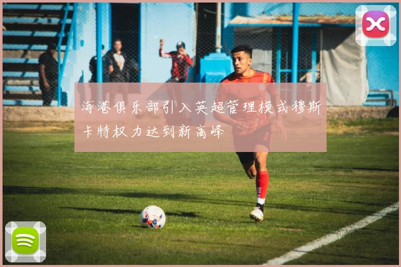 海港俱乐部引入英超管理模式穆斯卡特权力达到新高峰