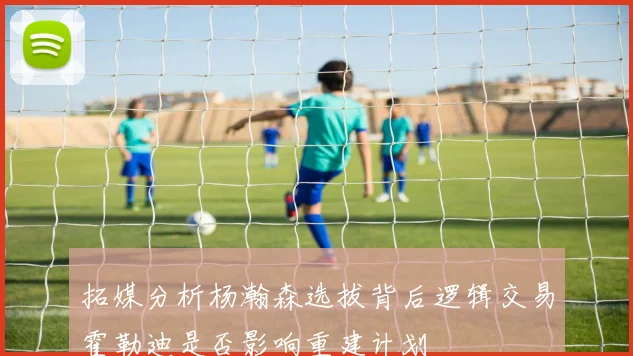 拓媒分析杨瀚森选拔背后逻辑交易霍勒迪是否影响重建计划