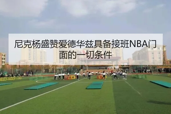 尼克杨盛赞爱德华兹具备接班NBA门面的一切条件（HuaTiHui）